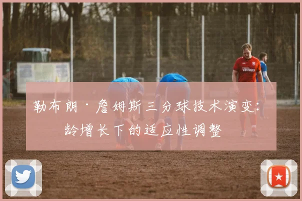 勒布朗·詹姆斯三分球技术演变：年龄增长下的适应性调整