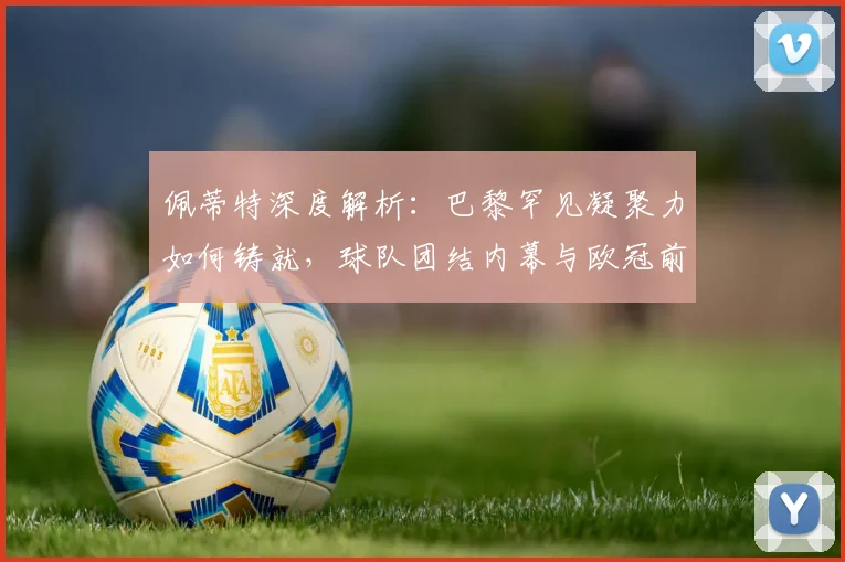 佩蒂特深度解析：巴黎罕见凝聚力如何铸就，球队团结内幕与欧冠前景
