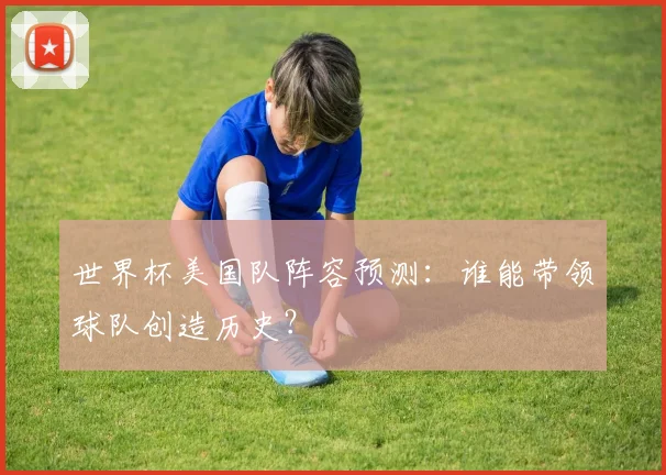 世界杯美国队阵容预测:谁能带领球队创造历史?