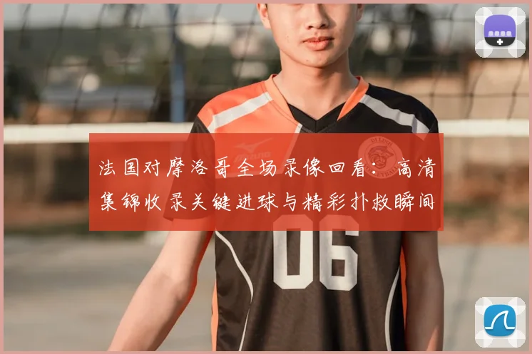 法国对摩洛哥全场录像回看：高清集锦收录关键进球与精彩扑救瞬间