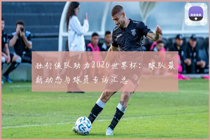 独行侠队助力2026世界杯:球队最新动态与球员专访汇总