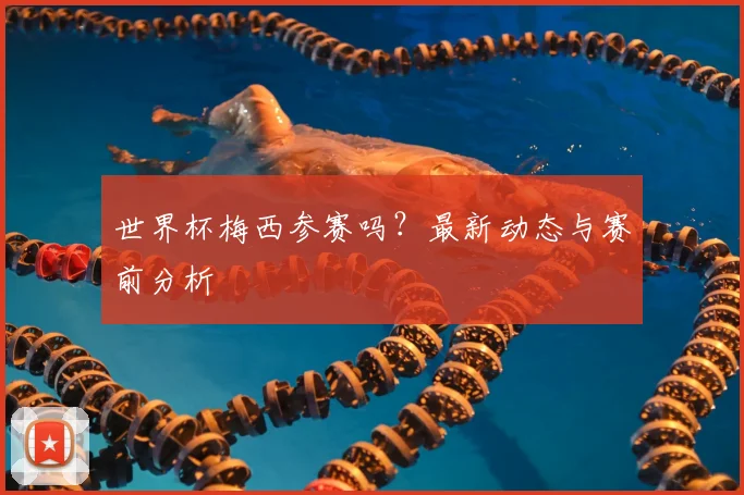 世界杯梅西参赛吗?最新动态与赛前分析
