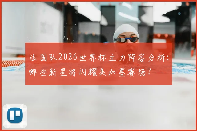 法国队2026世界杯主力阵容分析:哪些新星将闪耀美加墨赛场?
