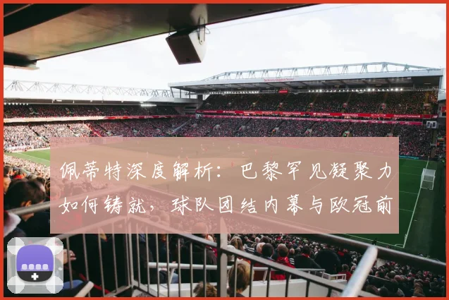 佩蒂特深度解析:巴黎罕见凝聚力如何铸就,球队团结内幕与欧冠前景